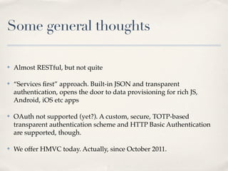 Some general thoughts

✤   Almost RESTful, but not quite

✤   “Services ﬁrst” approach. Built-in JSON and transparent
    authentication, opens the door to data provisioning for rich JS,
    Android, iOS etc apps

✤   OAuth not supported (yet?). A custom, secure, TOTP-based
    transparent authentication scheme and HTTP Basic Authentication
    are supported, though.

✤   We offer HMVC today. Actually, since October 2011.
 