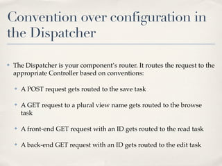 Convention over configuration in
the Dispatcher

✤   The Dispatcher is your component’s router. It routes the request to the
    appropriate Controller based on conventions:

    ✤   A POST request gets routed to the save task

    ✤   A GET request to a plural view name gets routed to the browse
        task

    ✤   A front-end GET request with an ID gets routed to the read task

    ✤   A back-end GET request with an ID gets routed to the edit task
 