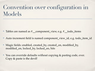 Convention over configuration in
Models

✤   Tables are named as #__component_view, e.g. #__todo_items

✤   Auto increment ﬁeld is named component_view_id, e.g. todo_item_id

✤   Magic ﬁelds: enabled, created_by, created_on, modiﬁed_by,
    modiﬁed_on, locked_by, locked_on, hits

✤   You can override defaults without copying & pasting code, ever.
    Copy & paste is the devil!
 