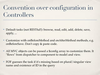 Convention over configuration in
Controllers

✤   Default tasks (not RESTful!): browse, read, edit, add, delete, save,
    apply, ...

✤   Customize with onBeforeMethod and onAfterMethod methods, e.g.
    onBeforeSave. Don't copy & paste code.

✤   All MVC objects can be passed a $conﬁg array to customize them. It
    "ﬂows" from dispatcher to component to model and view.

✤   FOF guesses the task if it's missing based on plural/singular view
    name and existence of ID in the query
 