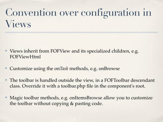 Convention over configuration in
Views

✤   Views inherit from FOFView and its specialized children, e.g.
    FOFViewHtml

✤   Customize using the onTask methods, e.g. onBrowse

✤   The toolbar is handled outside the view, in a FOFToolbar descendant
    class. Override it with a toolbar.php ﬁle in the component's root.

✤   Magic toolbar methods, e.g. onItemsBrowse allow you to customize
    the toolbar without copying & pasting code.
 