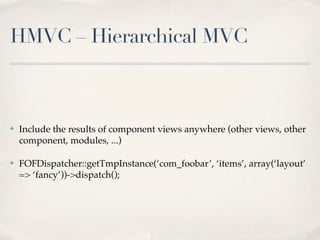 HMVC – Hierarchical MVC



✤   Include the results of component views anywhere (other views, other
    component, modules, ...)

✤   FOFDispatcher::getTmpInstance(‘com_foobar’, ‘items’, array(‘layout’
    => ‘fancy’))->dispatch();
 
