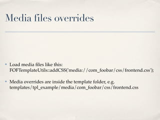 Media files overrides



✤   Load media ﬁles like this:
    FOFTemplateUtils::addCSS('media://com_foobar/css/frontend.css');

✤   Media overrides are inside the template folder, e.g.
    templates/tpl_example/media/com_foobar/css/frontend.css
 