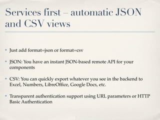 Services first – automatic JSON
and CSV views

✤   Just add format=json or format=csv

✤   JSON: You have an instant JSON-based remote API for your
    components

✤   CSV: You can quickly export whatever you see in the backend to
    Excel, Numbers, LibreOfﬁce, Google Docs, etc.

✤   Transparent authentication support using URL parameters or HTTP
    Basic Authentication
 