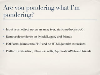 Are you pondering what I’m
pondering?

✤   Input as an object, not as an array (yes, static methods suck)

✤   Remove dependence on JModelLegacy and friends

✤   FOFForm: (almost) no PHP and no HTML Joomla! extensions

✤   Platform abstraction, allow use with JApplicationWeb and friends
 