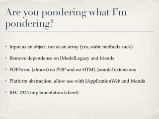 Are you pondering what I’m
pondering?

✤   Input as an object, not as an array (yes, static methods suck)

✤   Remove dependence on JModelLegacy and friends

✤   FOFForm: (almost) no PHP and no HTML Joomla! extensions

✤   Platform abstraction, allow use with JApplicationWeb and friends

✤   RFC 2324 implementation (client)
 