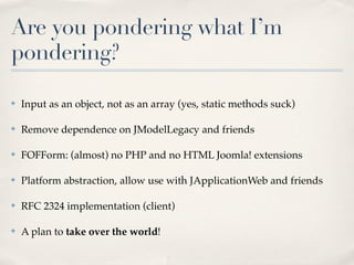 Are you pondering what I’m
pondering?

✤   Input as an object, not as an array (yes, static methods suck)

✤   Remove dependence on JModelLegacy and friends

✤   FOFForm: (almost) no PHP and no HTML Joomla! extensions

✤   Platform abstraction, allow use with JApplicationWeb and friends

✤   RFC 2324 implementation (client)

✤   A plan to take over the world!
 