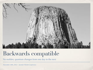 Backwards compatible
No sudden, quantum changes from one day to the next

November 18th, 2012 – Joomla! World Conference
 