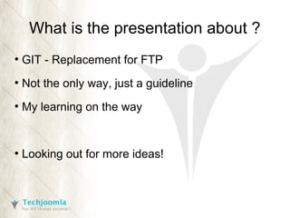 What is the presentation about ?
●

GIT - Replacement for FTP

●

Not the only way, just a guideline

●

My learning on the way

●

Looking out for more ideas!

 
