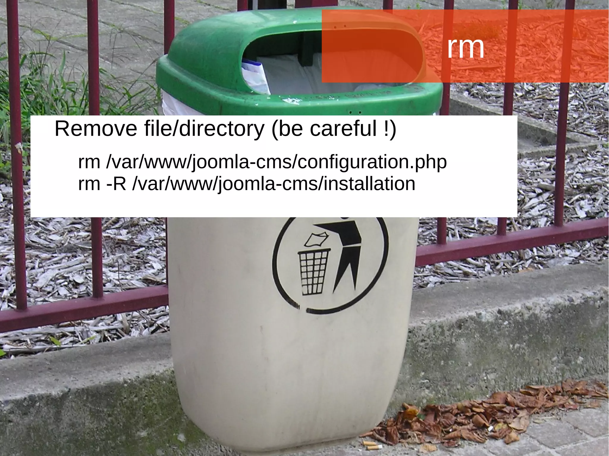 Joomla WWoorrlldd CCoonnffeerreennccee 22001144 -- CCaannccuunn,, MMeexxiiccoo 
rm 
Remove file/directory (be careful !) 
rm /var/www/joomla-cms/configuration.php 
rm -R /var/www/joomla-cms/installation 
 