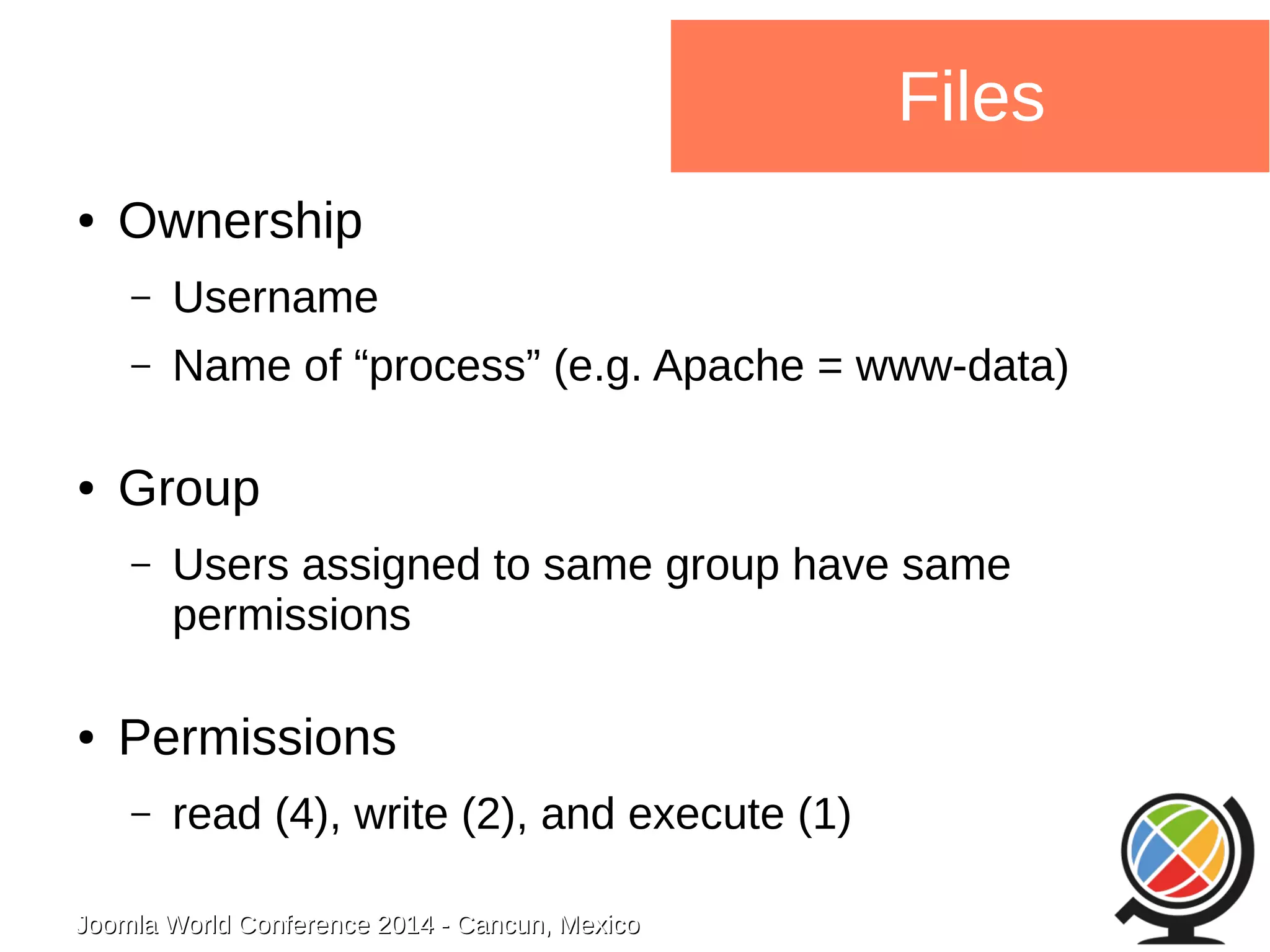 Joomla WWoorrlldd CCoonnffeerreennccee 22001144 -- CCaannccuunn,, MMeexxiiccoo 
Files 
● Ownership 
– Username 
– Name of “process” (e.g. Apache = www-data) 
● Group 
– Users assigned to same group have same 
permissions 
● Permissions 
– read (4), write (2), and execute (1) 
 