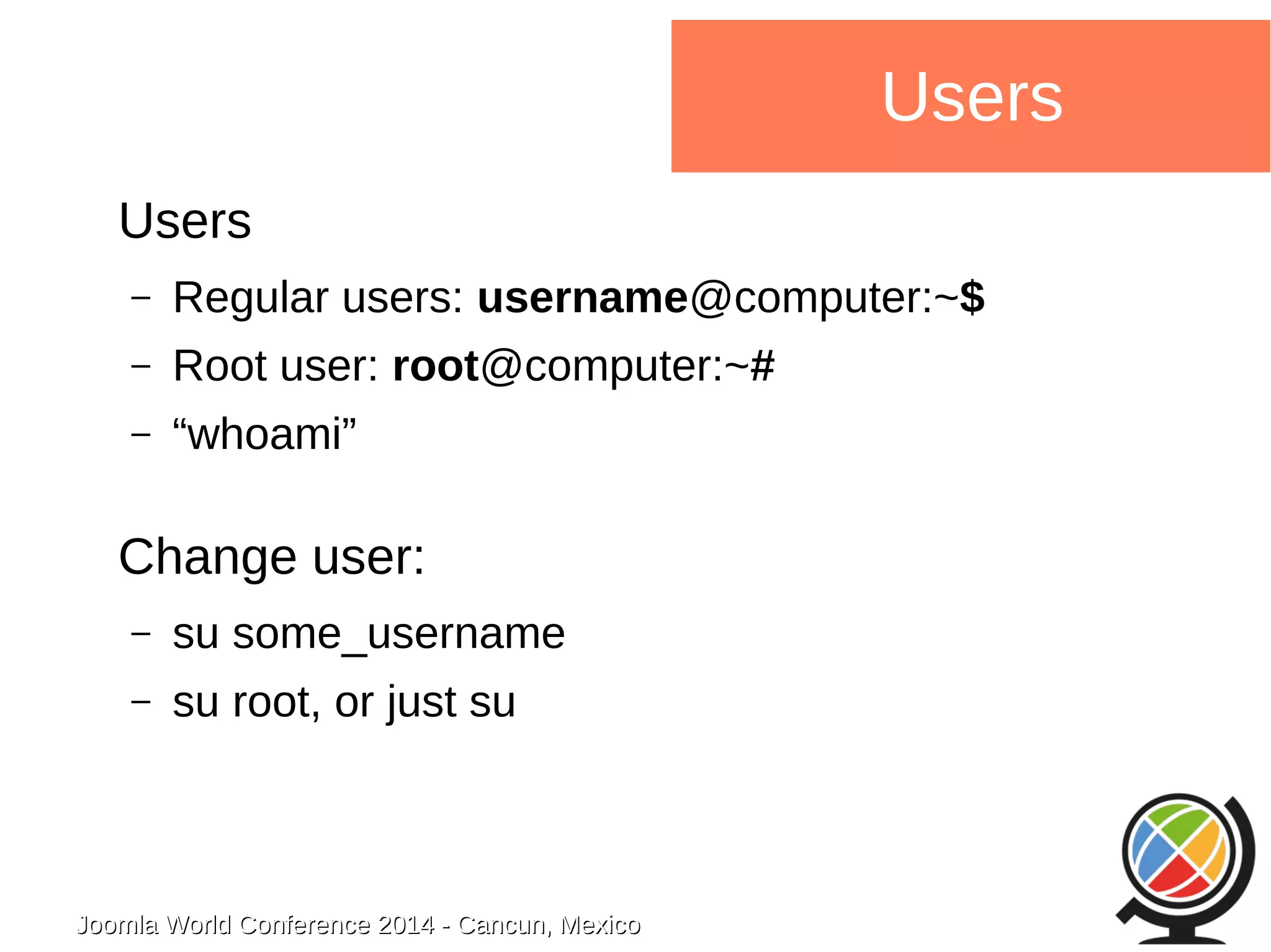 Joomla WWoorrlldd CCoonnffeerreennccee 22001144 -- CCaannccuunn,, MMeexxiiccoo 
Users 
Users 
– Regular users: username@computer:~$ 
– Root user: root@computer:~# 
– “whoami” 
Change user: 
– su some_username 
– su root, or just su 
 