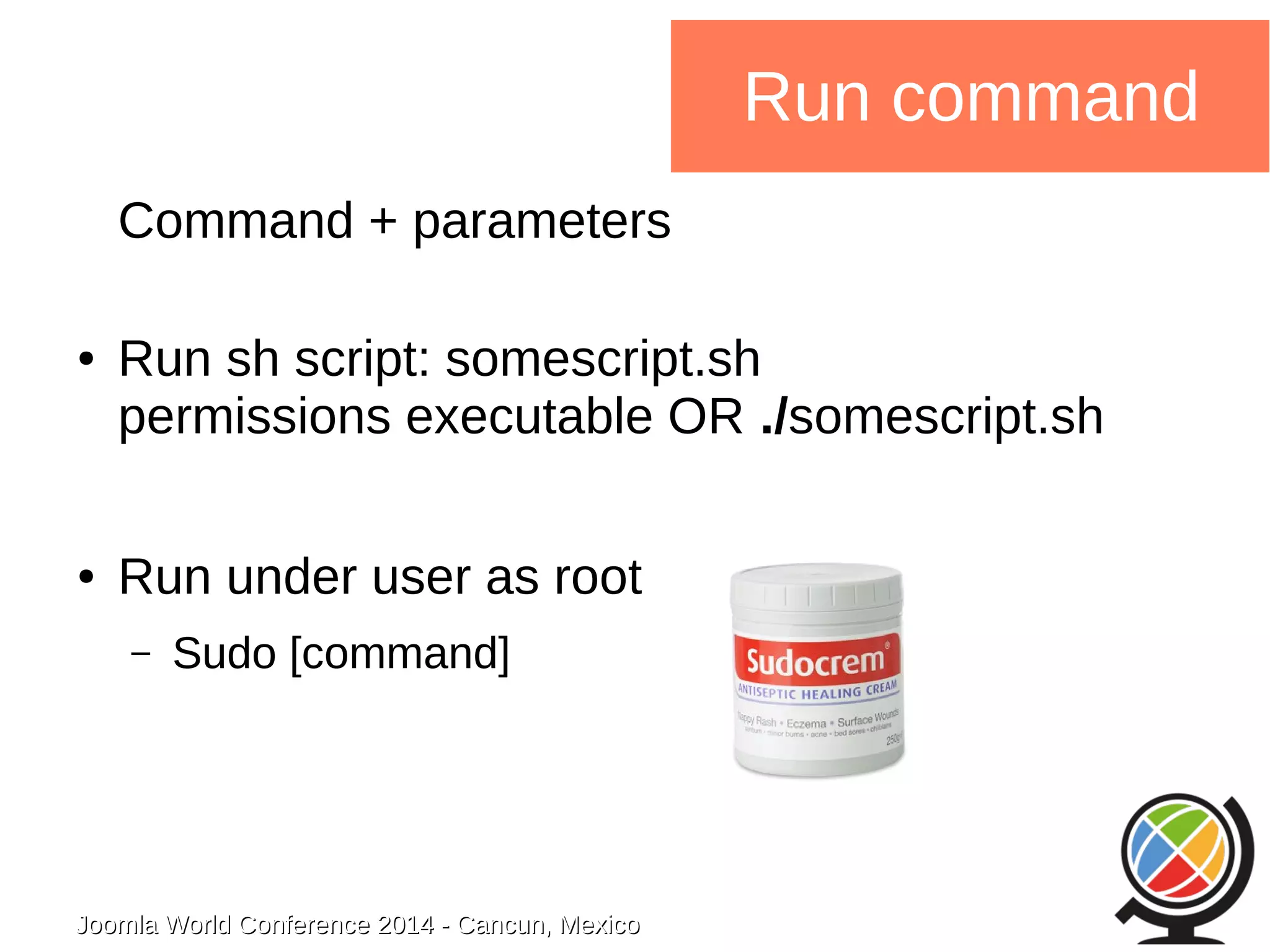 Joomla WWoorrlldd CCoonnffeerreennccee 22001144 -- CCaannccuunn,, MMeexxiiccoo 
Run command 
Command + parameters 
● Run sh script: somescript.sh 
permissions executable OR ./somescript.sh 
● Run under user as root 
– Sudo [command] 
 