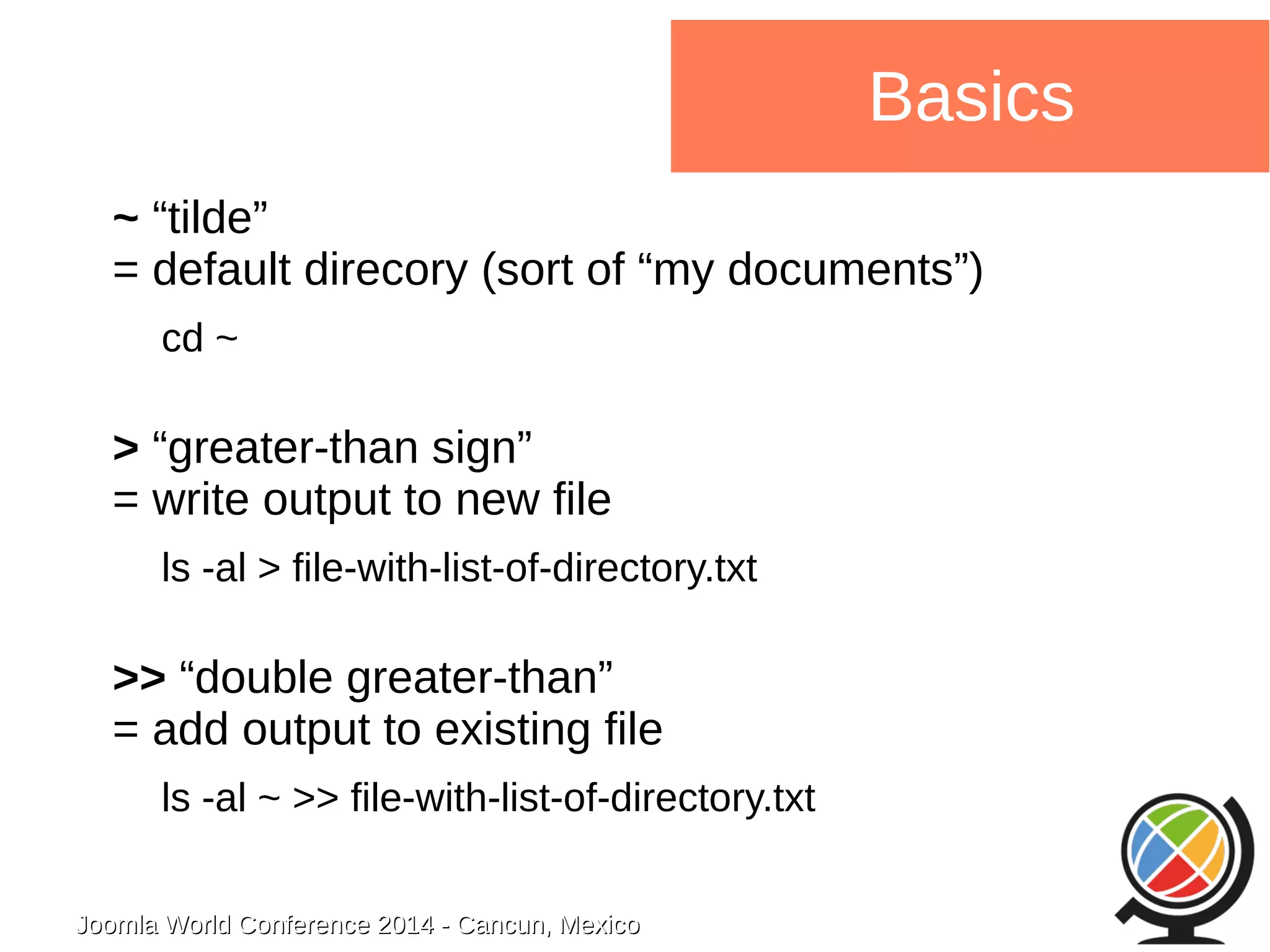 Joomla WWoorrlldd CCoonnffeerreennccee 22001144 -- CCaannccuunn,, MMeexxiiccoo 
Basics 
~ “tilde” 
= default direcory (sort of “my documents”) 
cd ~ 
> “greater-than sign” 
= write output to new file 
ls -al > file-with-list-of-directory.txt 
>> “double greater-than” 
= add output to existing file 
ls -al ~ >> file-with-list-of-directory.txt 
 