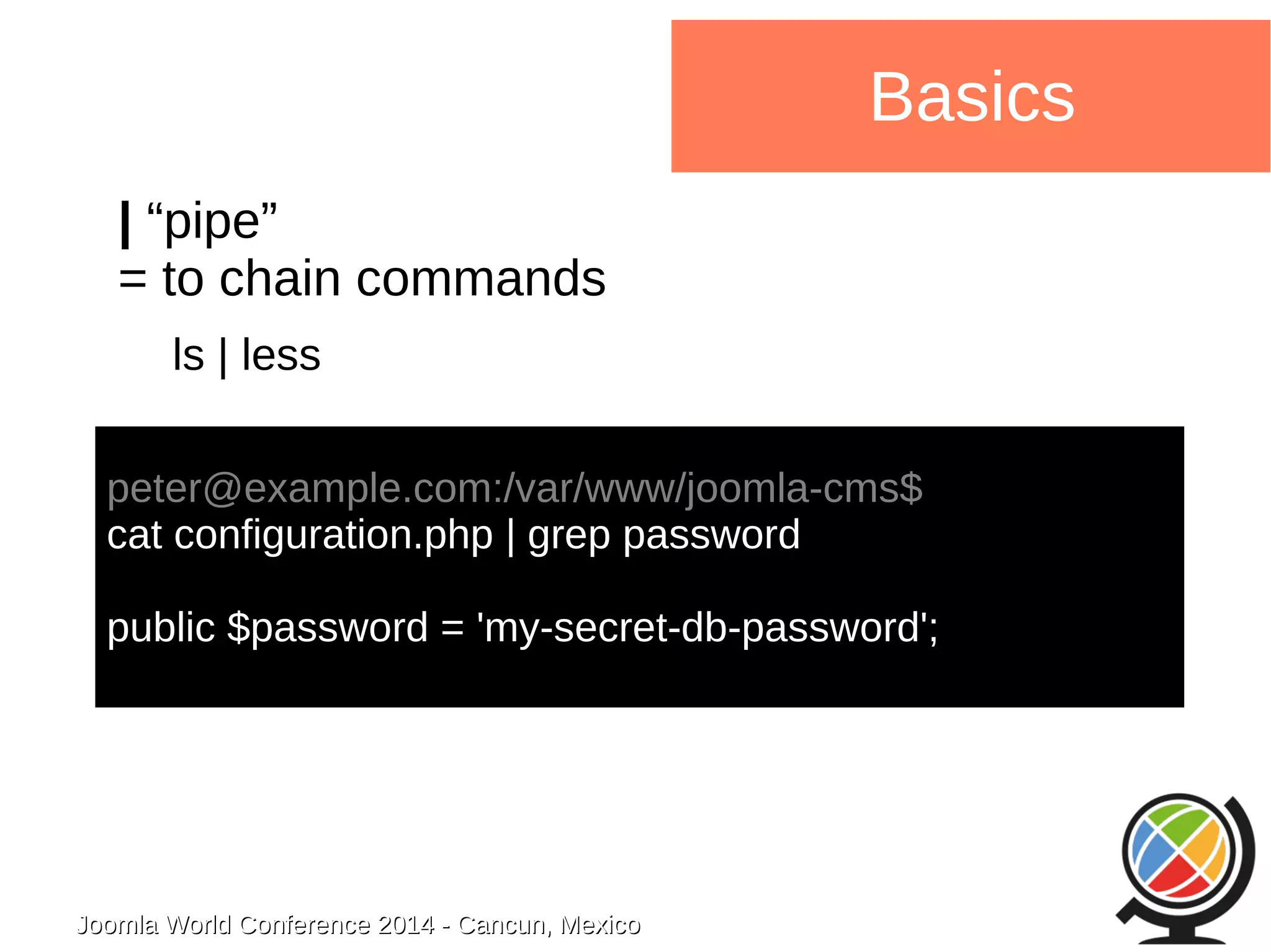 Joomla WWoorrlldd CCoonnffeerreennccee 22001144 -- CCaannccuunn,, MMeexxiiccoo 
Basics 
| “pipe” 
= to chain commands 
ls | less 
peter@example.com:/var/www/joomla-cms$ 
cat configuration.php | grep password 
public $password = 'my-secret-db-password'; 
 