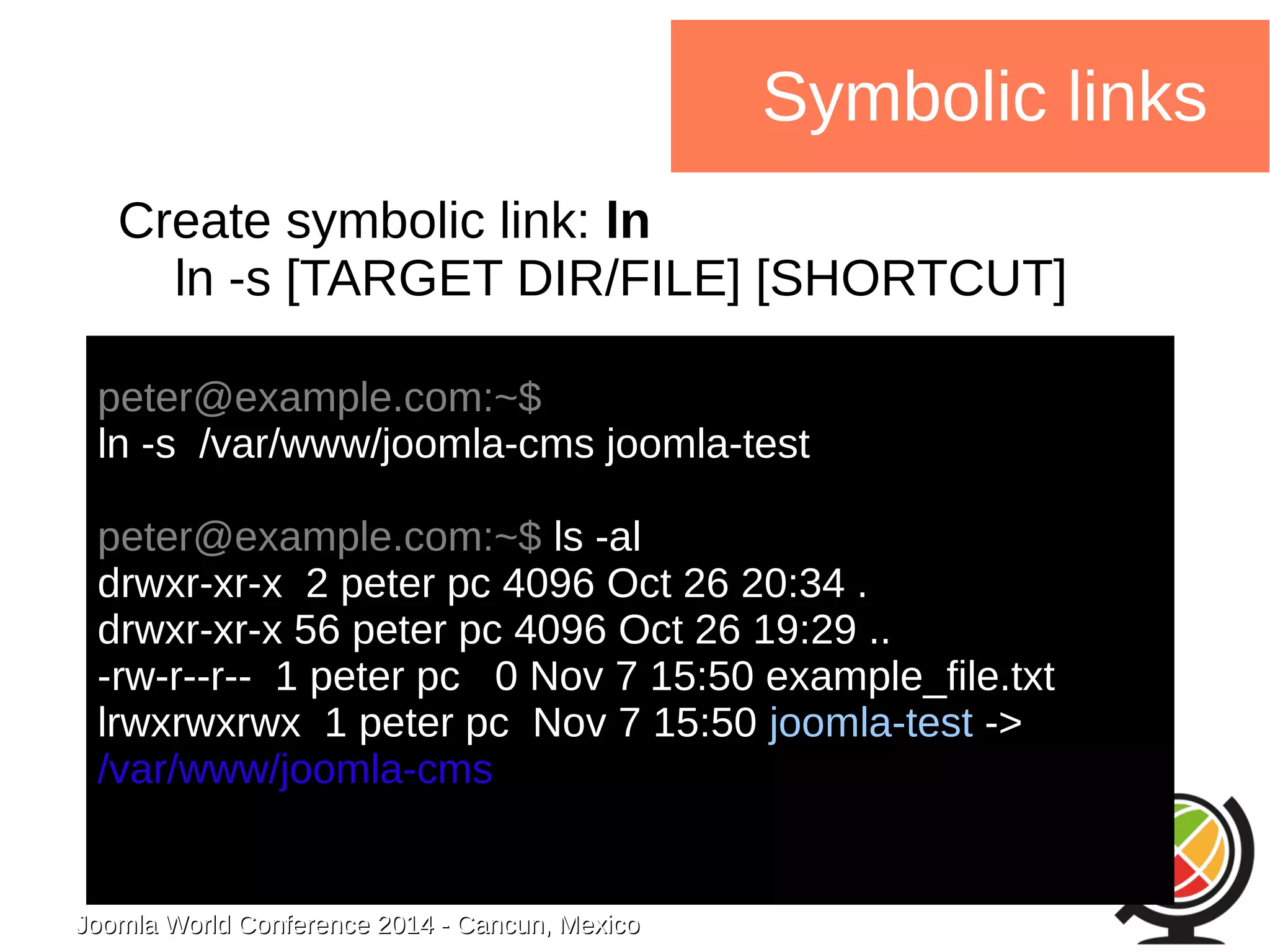 Joomla WWoorrlldd CCoonnffeerreennccee 22001144 -- CCaannccuunn,, MMeexxiiccoo 
Symbolic links 
Create symbolic link: ln 
ln -s [TARGET DIR/FILE] [SHORTCUT] 
peter@example.com:~$ 
ln -s /var/www/joomla-cms joomla-test 
peter@example.com:~$ ls -al 
drwxr-xr-x 2 peter pc 4096 Oct 26 20:34 . 
drwxr-xr-x 56 peter pc 4096 Oct 26 19:29 .. 
-rw-r--r-- 1 peter pc 0 Nov 7 15:50 example_file.txt 
lrwxrwxrwx 1 peter pc Nov 7 15:50 joomla-test -> 
/var/www/joomla-cms 
 