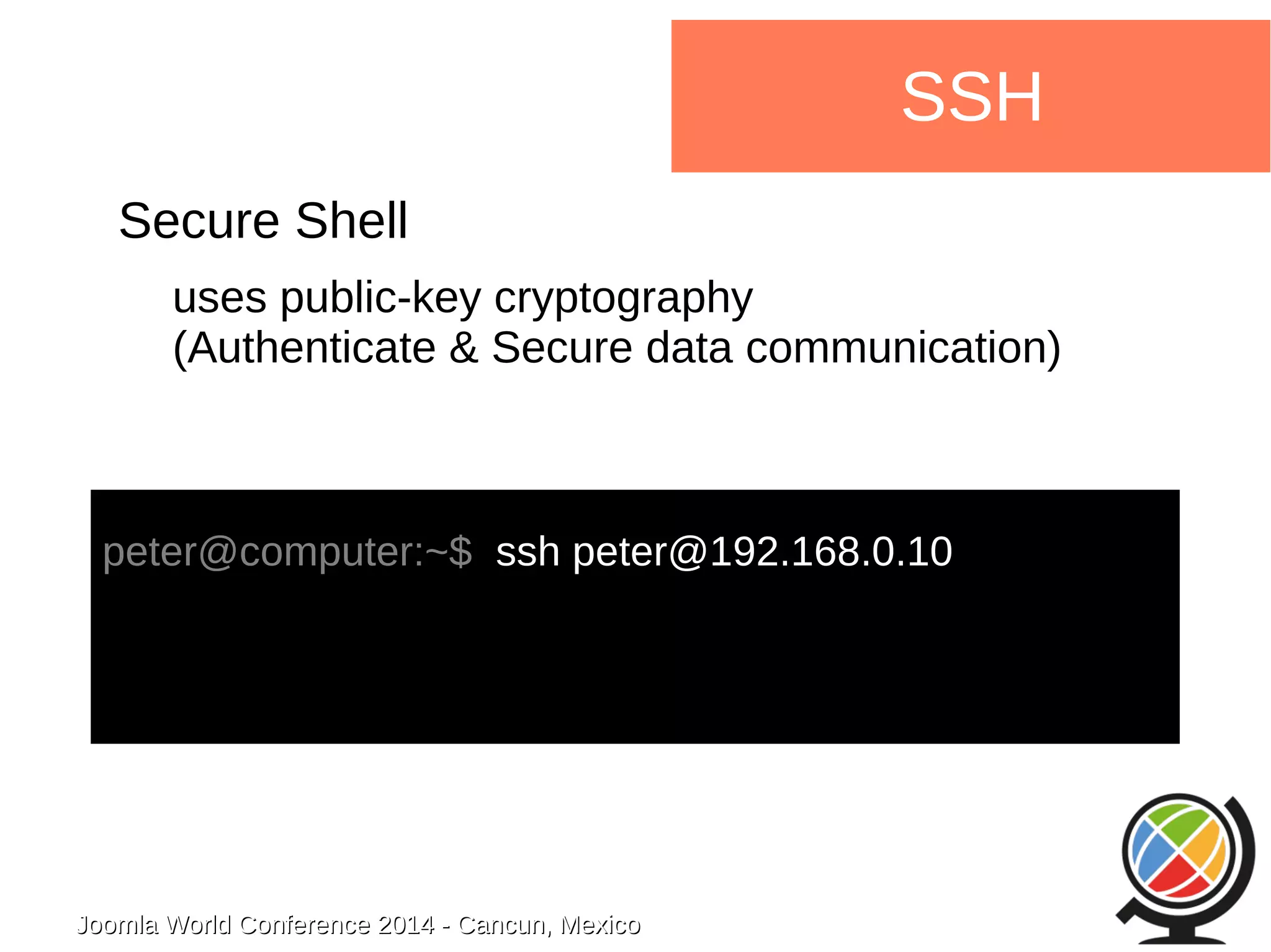 Joomla WWoorrlldd CCoonnffeerreennccee 22001144 -- CCaannccuunn,, MMeexxiiccoo 
SSH 
Secure Shell 
uses public-key cryptography 
(Authenticate & Secure data communication) 
peter@computer:~$ ssh peter@192.168.0.10 
 