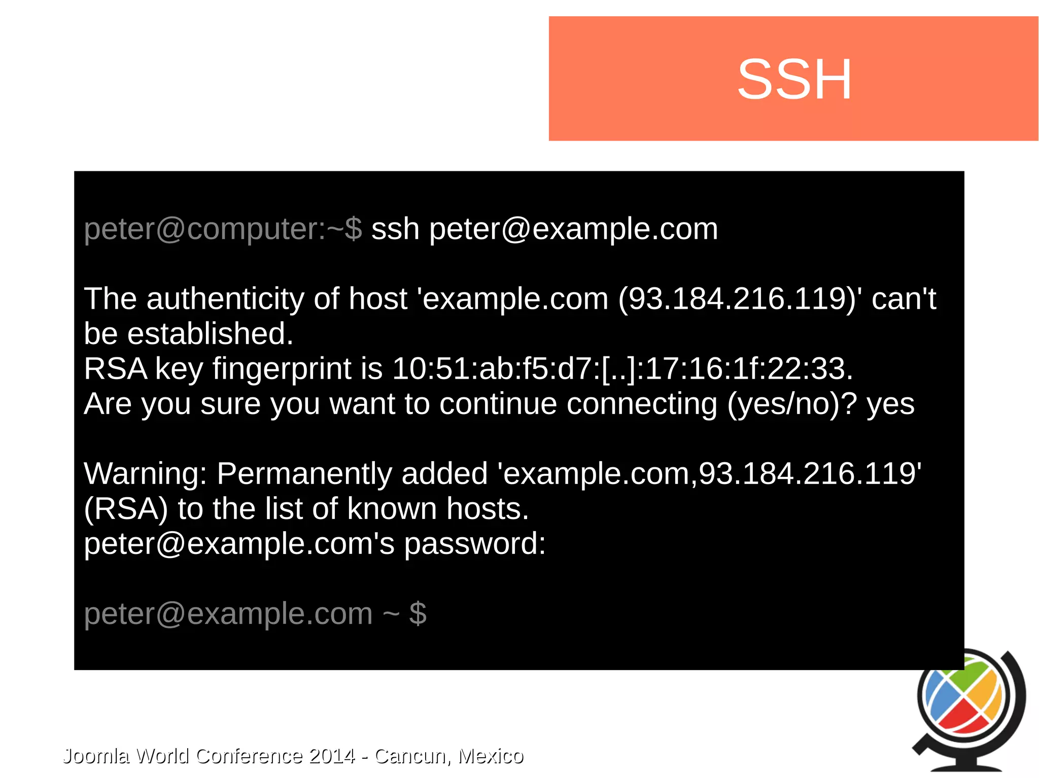 Joomla WWoorrlldd CCoonnffeerreennccee 22001144 -- CCaannccuunn,, MMeexxiiccoo 
SSH 
peter@computer:~$ ssh peter@example.com 
The authenticity of host 'example.com (93.184.216.119)' can't 
be established. 
RSA key fingerprint is 10:51:ab:f5:d7:[..]:17:16:1f:22:33. 
Are you sure you want to continue connecting (yes/no)? yes 
Warning: Permanently added 'example.com,93.184.216.119' 
(RSA) to the list of known hosts. 
peter@example.com's password: 
peter@example.com ~ $ 
 