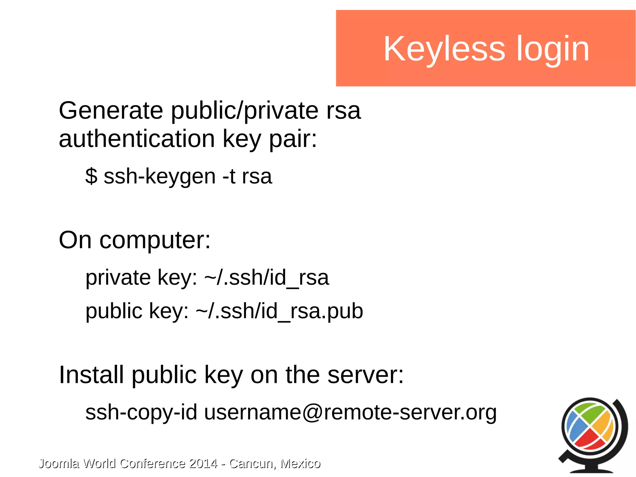 Joomla WWoorrlldd CCoonnffeerreennccee 22001144 -- CCaannccuunn,, MMeexxiiccoo 
Keyless login 
Generate public/private rsa 
authentication key pair: 
$ ssh-keygen -t rsa 
On computer: 
private key: ~/.ssh/id_rsa 
public key: ~/.ssh/id_rsa.pub 
Install public key on the server: 
ssh-copy-id username@remote-server.org 
 