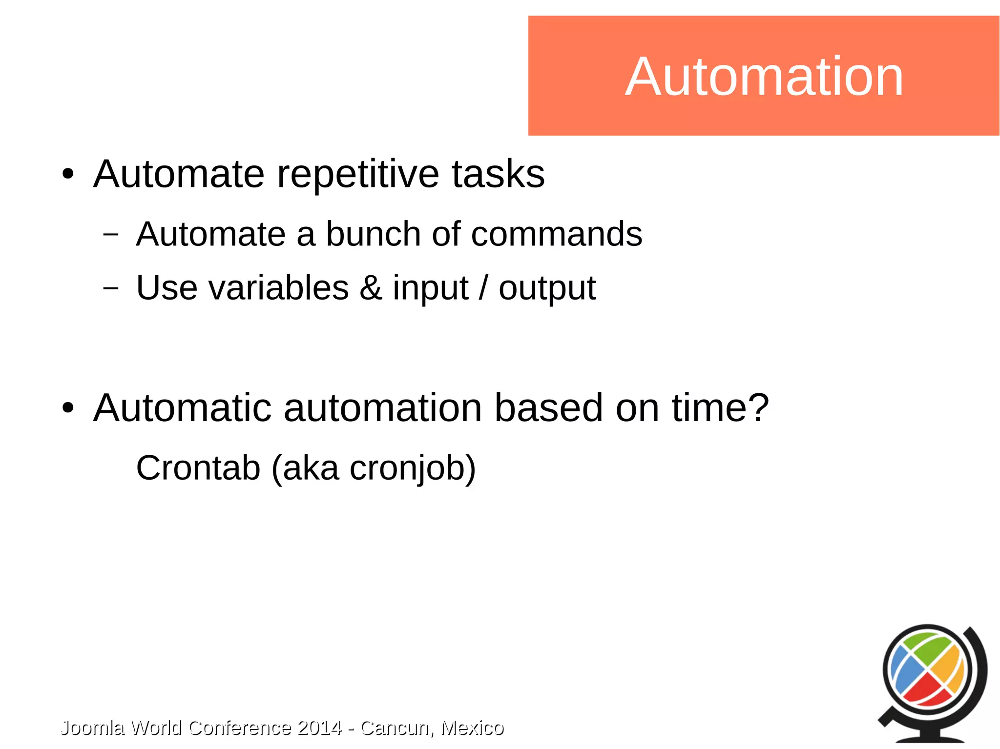 Joomla WWoorrlldd CCoonnffeerreennccee 22001144 -- CCaannccuunn,, MMeexxiiccoo 
Automation 
● Automate repetitive tasks 
– Automate a bunch of commands 
– Use variables & input / output 
● Automatic automation based on time? 
Crontab (aka cronjob) 
 