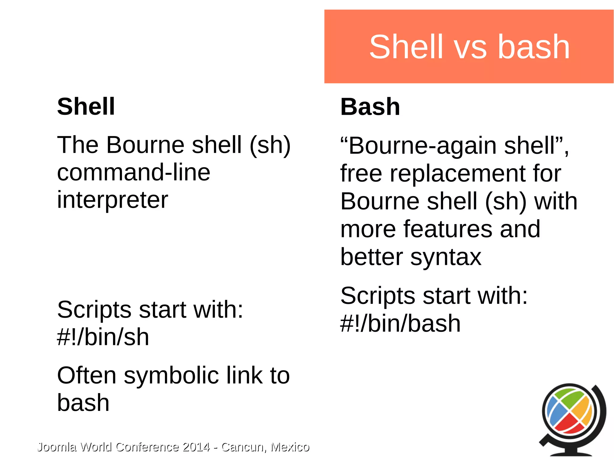 Joomla WWoorrlldd CCoonnffeerreennccee 22001144 -- CCaannccuunn,, MMeexxiiccoo 
Shell vs bash 
Shell 
The Bourne shell (sh) 
command-line 
interpreter 
Scripts start with: 
#!/bin/sh 
Often symbolic link to 
bash 
Bash 
“Bourne-again shell”, 
free replacement for 
Bourne shell (sh) with 
more features and 
better syntax 
Scripts start with: 
#!/bin/bash 
 