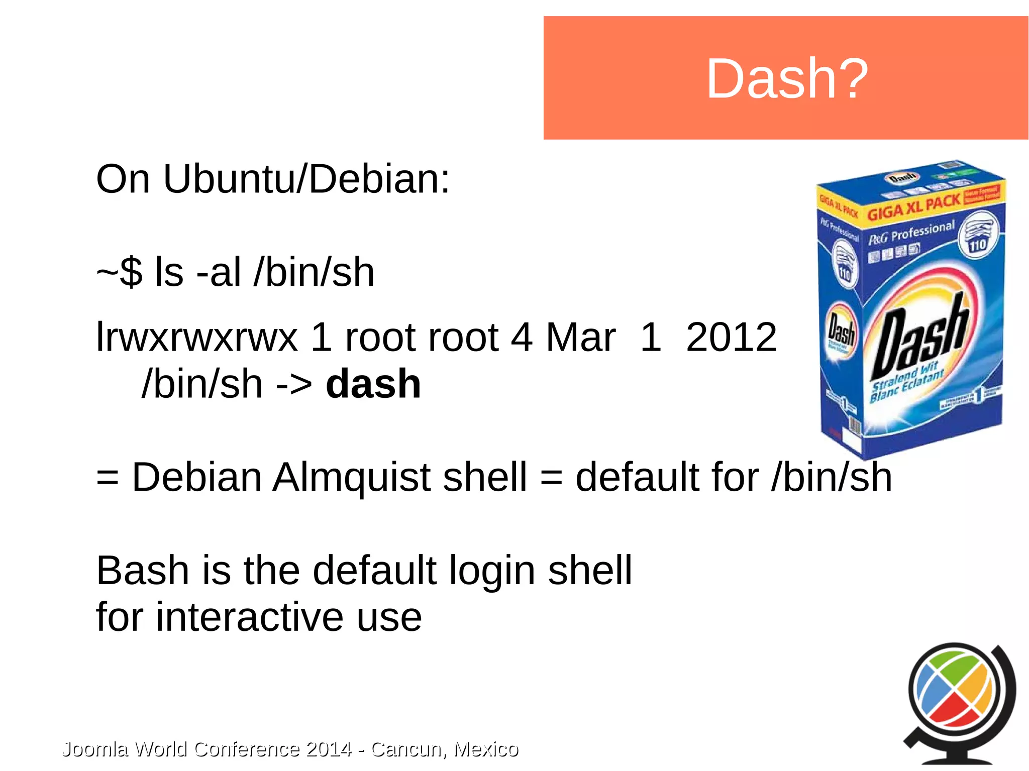 Joomla WWoorrlldd CCoonnffeerreennccee 22001144 -- CCaannccuunn,, MMeexxiiccoo 
Dash? 
On Ubuntu/Debian: 
~$ ls -al /bin/sh 
lrwxrwxrwx 1 root root 4 Mar 1 2012 
/bin/sh -> dash 
= Debian Almquist shell = default for /bin/sh 
Bash is the default login shell 
for interactive use 
 