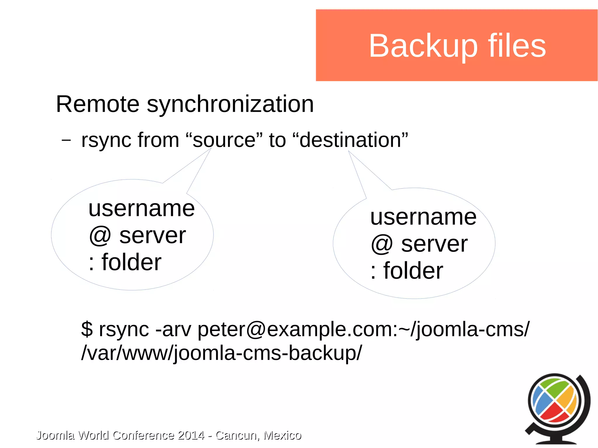 username 
@ server 
: folder 
Joomla WWoorrlldd CCoonnffeerreennccee 22001144 -- CCaannccuunn,, MMeexxiiccoo 
Backup files 
Remote synchronization 
– rsync from “source” to “destination” 
username 
@ server 
: folder 
$ rsync -arv peter@example.com:~/joomla-cms/ 
/var/www/joomla-cms-backup/ 
 