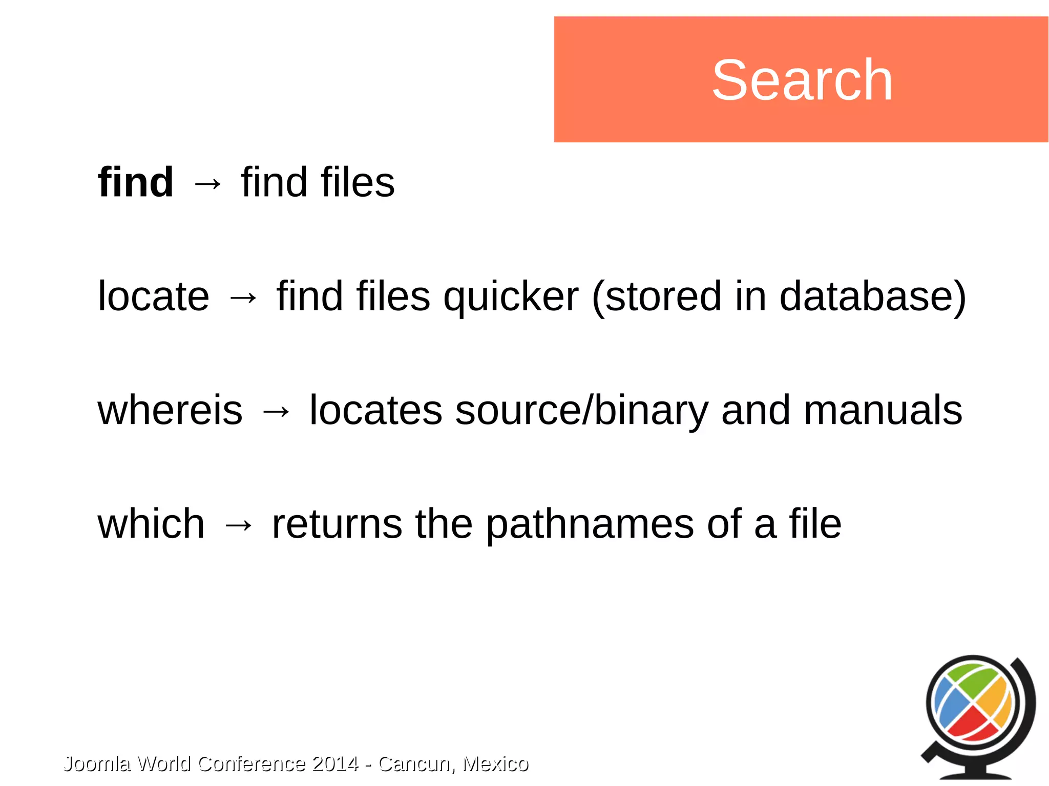 Joomla WWoorrlldd CCoonnffeerreennccee 22001144 -- CCaannccuunn,, MMeexxiiccoo 
Search 
find → find files 
locate → find files quicker (stored in database) 
whereis → locates source/binary and manuals 
which → returns the pathnames of a file 
 