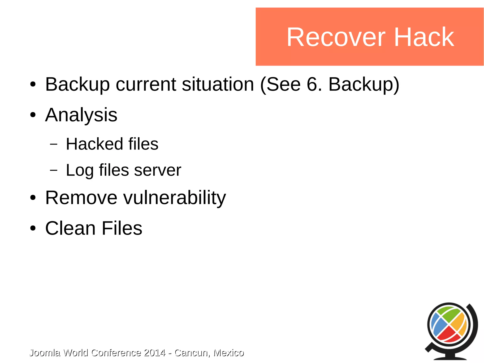 Joomla WWoorrlldd CCoonnffeerreennccee 22001144 -- CCaannccuunn,, MMeexxiiccoo 
Recover Hack 
● Backup current situation (See 6. Backup) 
● Analysis 
– Hacked files 
– Log files server 
● Remove vulnerability 
● Clean Files 
 