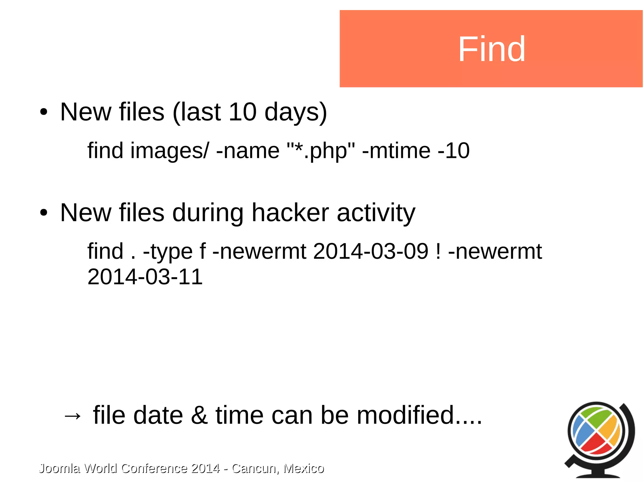 Joomla WWoorrlldd CCoonnffeerreennccee 22001144 -- CCaannccuunn,, MMeexxiiccoo 
Find 
● New files (last 10 days) 
find images/ -name "*.php" -mtime -10 
● New files during hacker activity 
find . -type f -newermt 2014-03-09 ! -newermt 
2014-03-11 
→ file date & time can be modified.... 
 