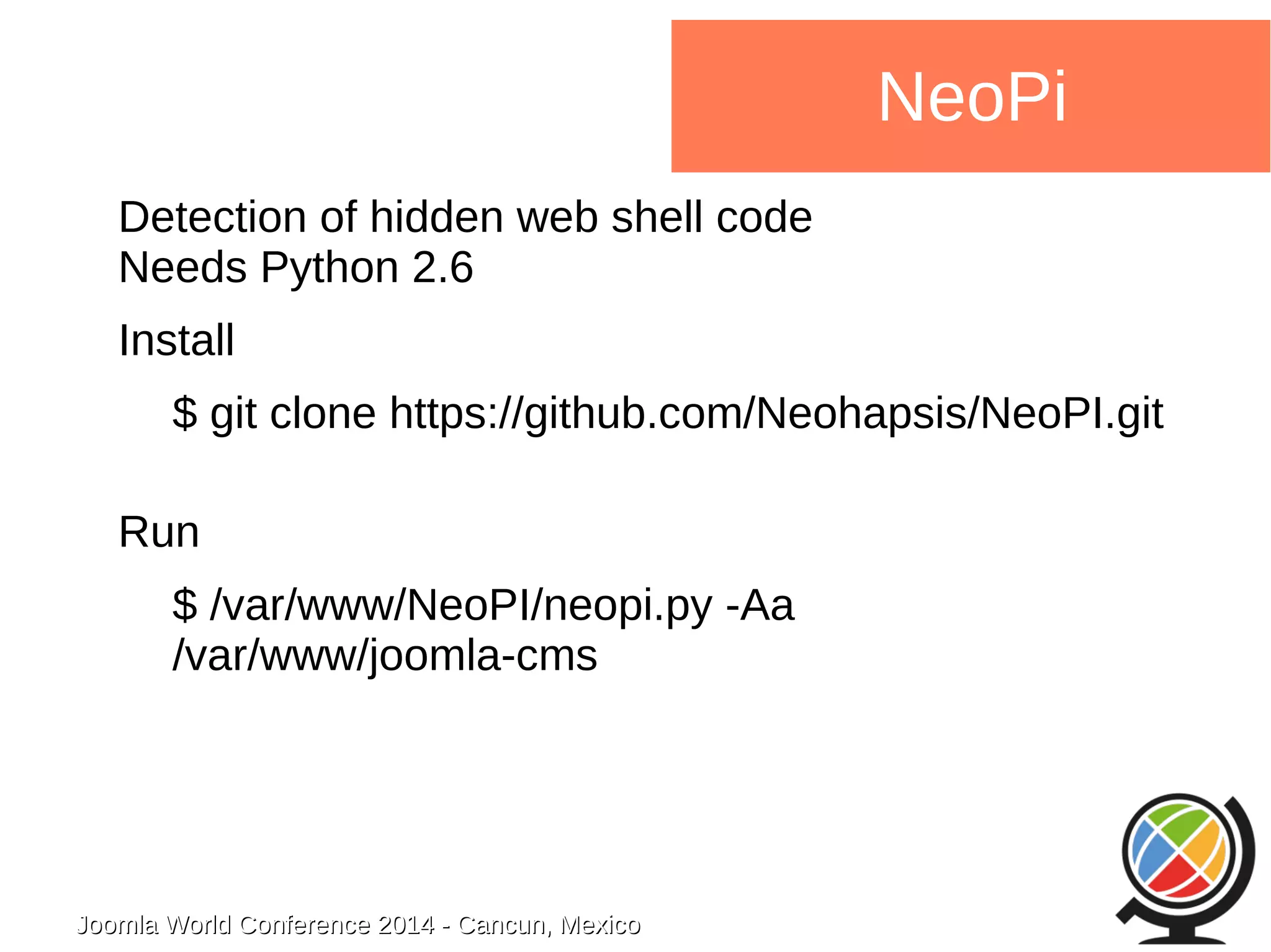 Joomla WWoorrlldd CCoonnffeerreennccee 22001144 -- CCaannccuunn,, MMeexxiiccoo 
NeoPi 
Detection of hidden web shell code 
Needs Python 2.6 
Install 
$ git clone https://github.com/Neohapsis/NeoPI.git 
Run 
$ /var/www/NeoPI/neopi.py -Aa 
/var/www/joomla-cms 
 