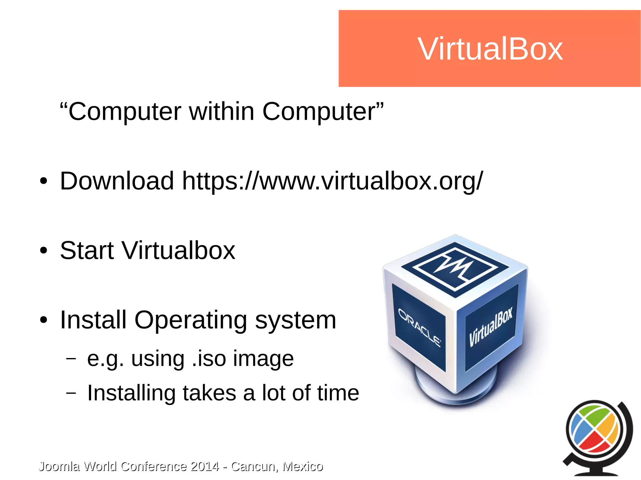 Joomla WWoorrlldd CCoonnffeerreennccee 22001144 -- CCaannccuunn,, MMeexxiiccoo 
VirtualBox 
“Computer within Computer” 
● Download https://www.virtualbox.org/ 
● Start Virtualbox 
● Install Operating system 
– e.g. using .iso image 
– Installing takes a lot of time 
 
