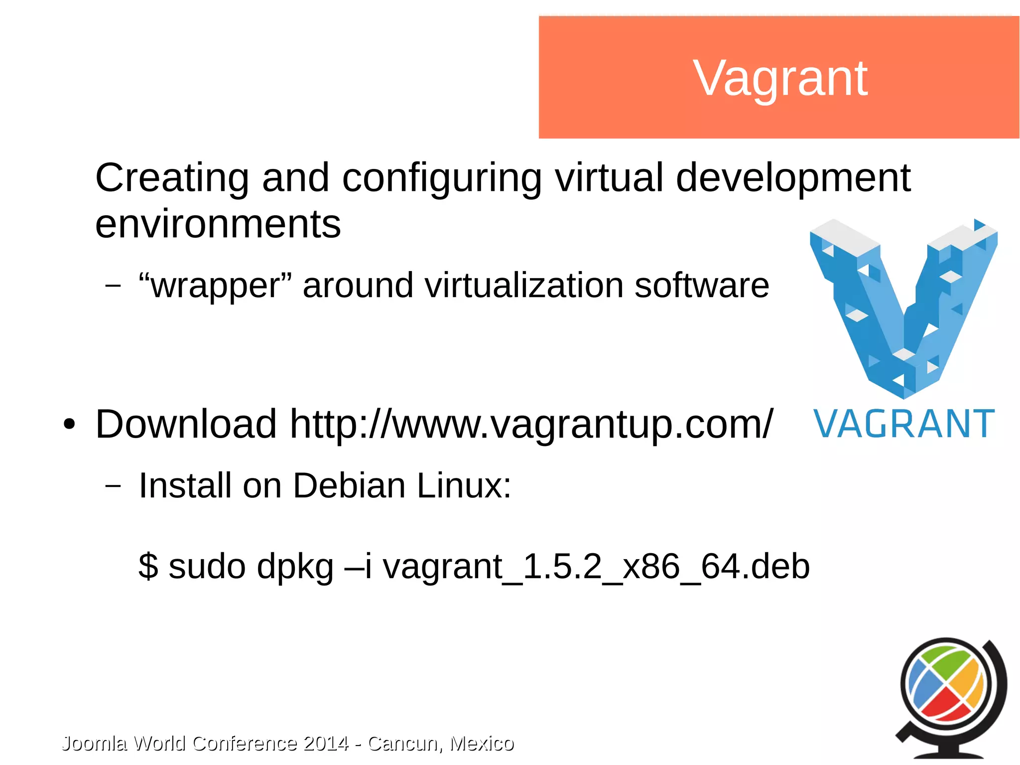 Joomla WWoorrlldd CCoonnffeerreennccee 22001144 -- CCaannccuunn,, MMeexxiiccoo 
Vagrant 
Creating and configuring virtual development 
environments 
– “wrapper” around virtualization software 
● Download http://www.vagrantup.com/ 
– Install on Debian Linux: 
$ sudo dpkg –i vagrant_1.5.2_x86_64.deb 
 