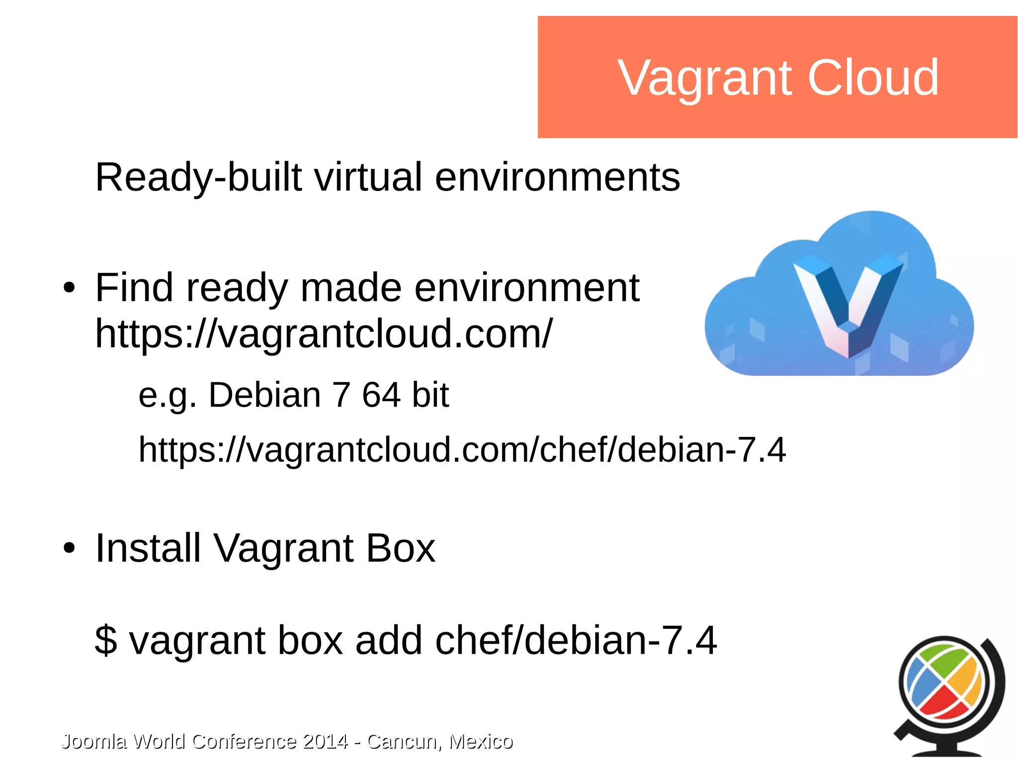 Joomla WWoorrlldd CCoonnffeerreennccee 22001144 -- CCaannccuunn,, MMeexxiiccoo 
Vagrant Cloud 
Ready-built virtual environments 
● Find ready made environment 
https://vagrantcloud.com/ 
e.g. Debian 7 64 bit 
https://vagrantcloud.com/chef/debian-7.4 
● Install Vagrant Box 
$ vagrant box add chef/debian-7.4 
 