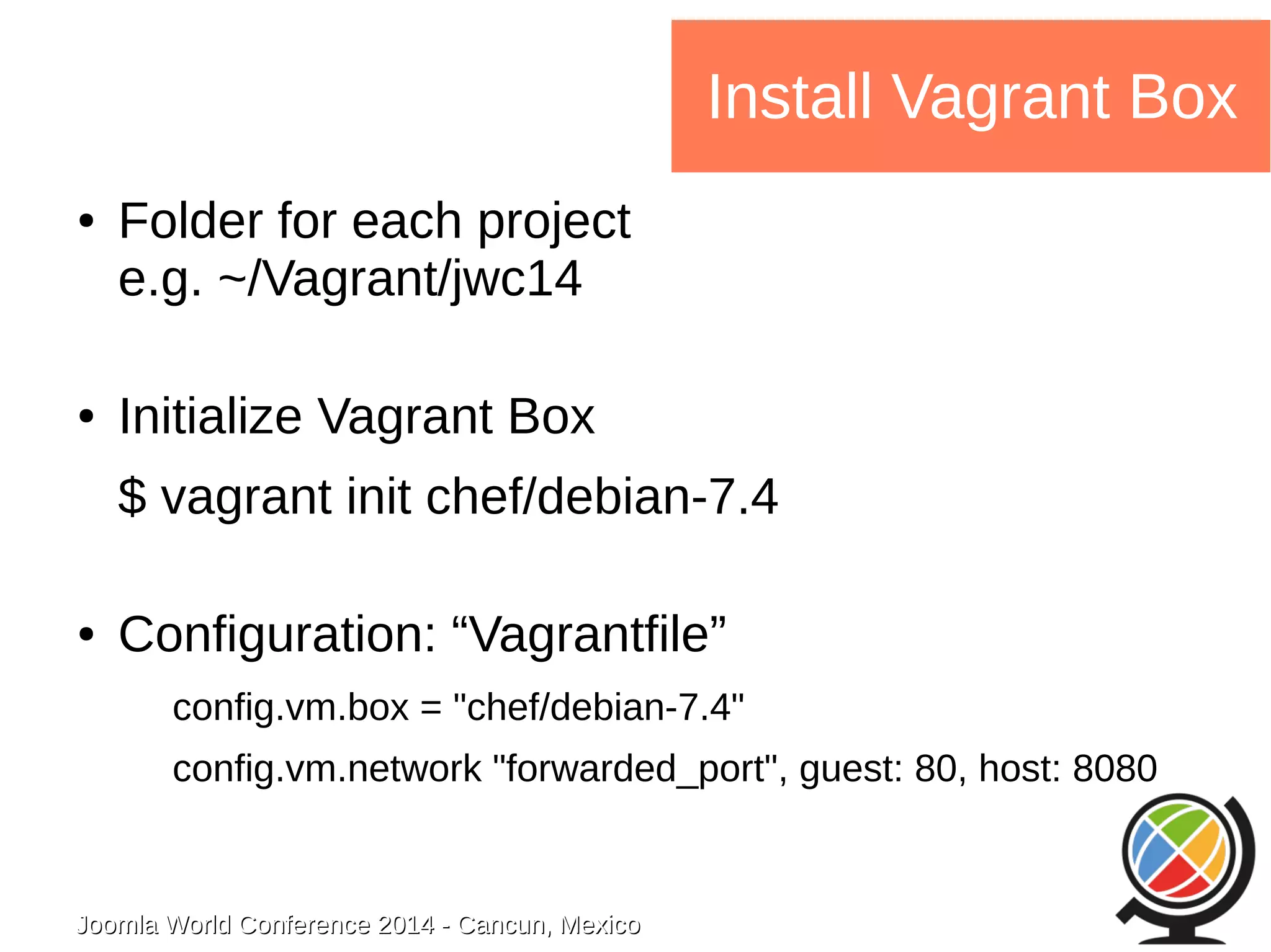 Joomla WWoorrlldd CCoonnffeerreennccee 22001144 -- CCaannccuunn,, MMeexxiiccoo 
Install Vagrant Box 
● Folder for each project 
e.g. ~/Vagrant/jwc14 
● Initialize Vagrant Box 
$ vagrant init chef/debian-7.4 
● Configuration: “Vagrantfile” 
config.vm.box = "chef/debian-7.4" 
config.vm.network "forwarded_port", guest: 80, host: 8080 
 