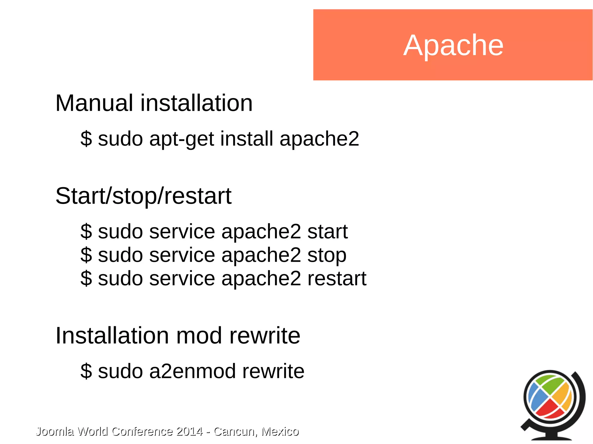 Joomla WWoorrlldd CCoonnffeerreennccee 22001144 -- CCaannccuunn,, MMeexxiiccoo 
Apache 
Manual installation 
$ sudo apt-get install apache2 
Start/stop/restart 
$ sudo service apache2 start 
$ sudo service apache2 stop 
$ sudo service apache2 restart 
Installation mod rewrite 
$ sudo a2enmod rewrite 
 