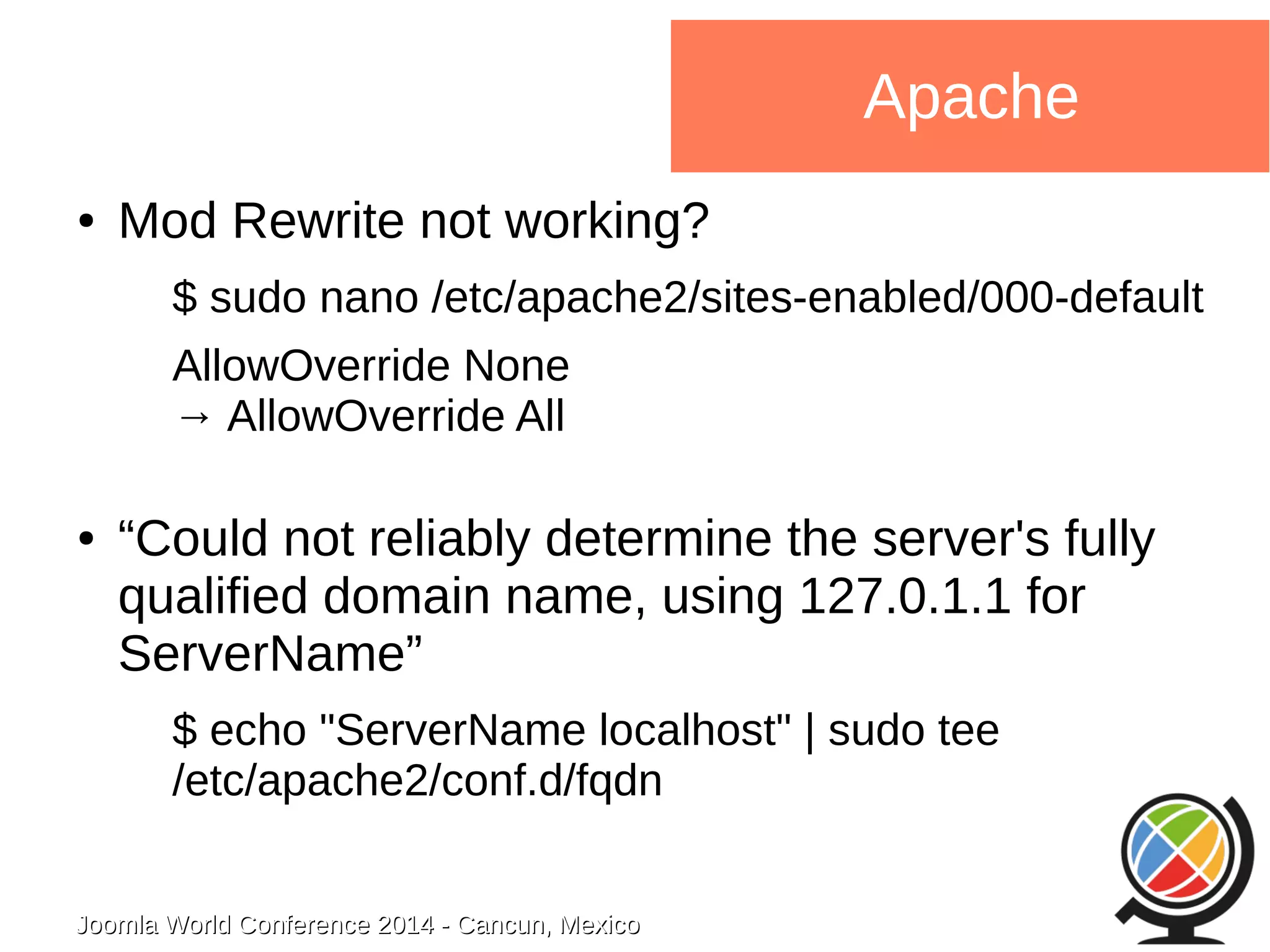Joomla WWoorrlldd CCoonnffeerreennccee 22001144 -- CCaannccuunn,, MMeexxiiccoo 
Apache 
● Mod Rewrite not working? 
$ sudo nano /etc/apache2/sites-enabled/000-default 
AllowOverride None 
→ AllowOverride All 
● “Could not reliably determine the server's fully 
qualified domain name, using 127.0.1.1 for 
ServerName” 
$ echo "ServerName localhost" | sudo tee 
/etc/apache2/conf.d/fqdn 
 