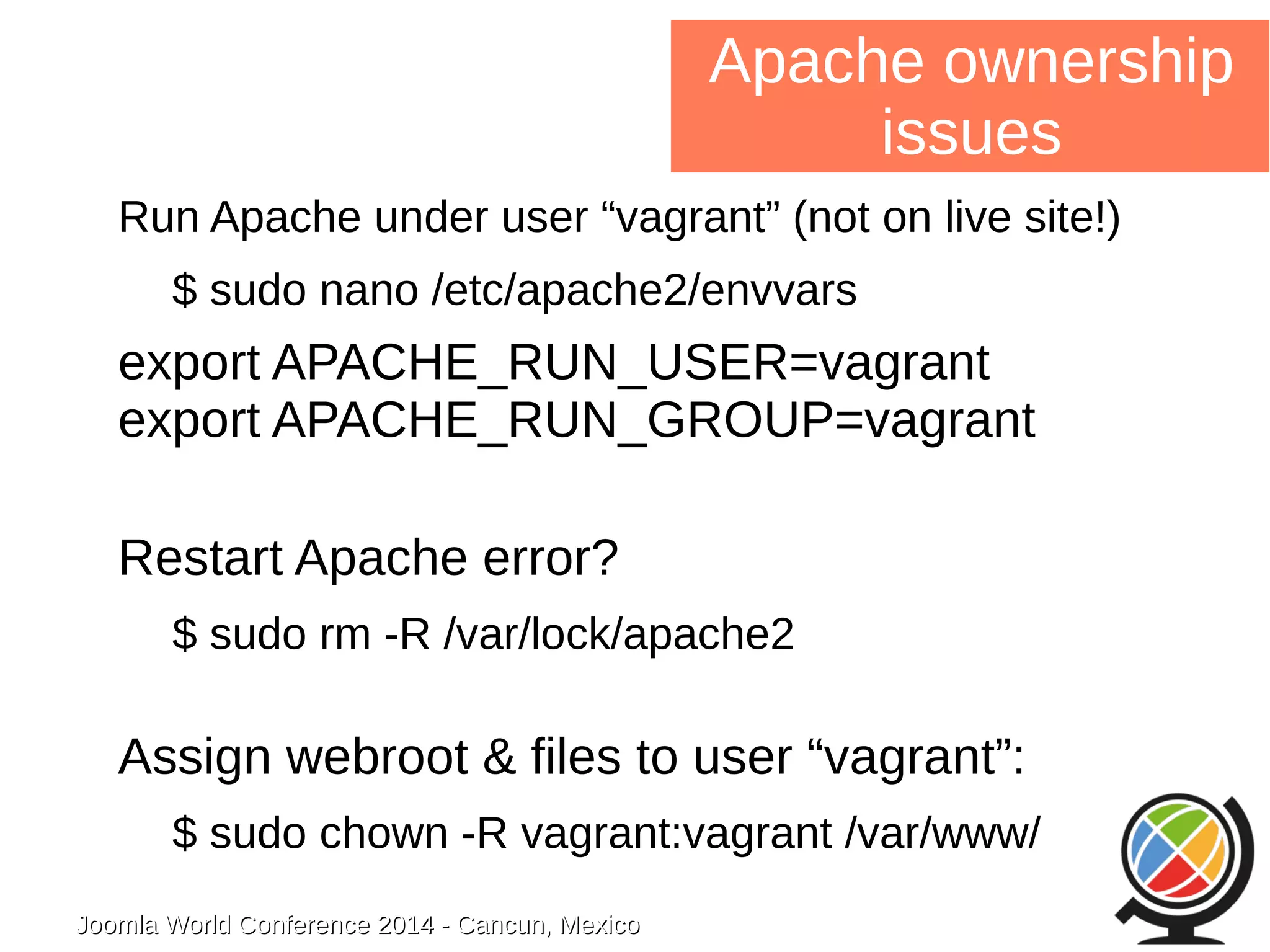 Joomla WWoorrlldd CCoonnffeerreennccee 22001144 -- CCaannccuunn,, MMeexxiiccoo 
Apache ownership 
issues 
Run Apache under user “vagrant” (not on live site!) 
$ sudo nano /etc/apache2/envvars 
export APACHE_RUN_USER=vagrant 
export APACHE_RUN_GROUP=vagrant 
Restart Apache error? 
$ sudo rm -R /var/lock/apache2 
Assign webroot & files to user “vagrant”: 
$ sudo chown -R vagrant:vagrant /var/www/ 
 