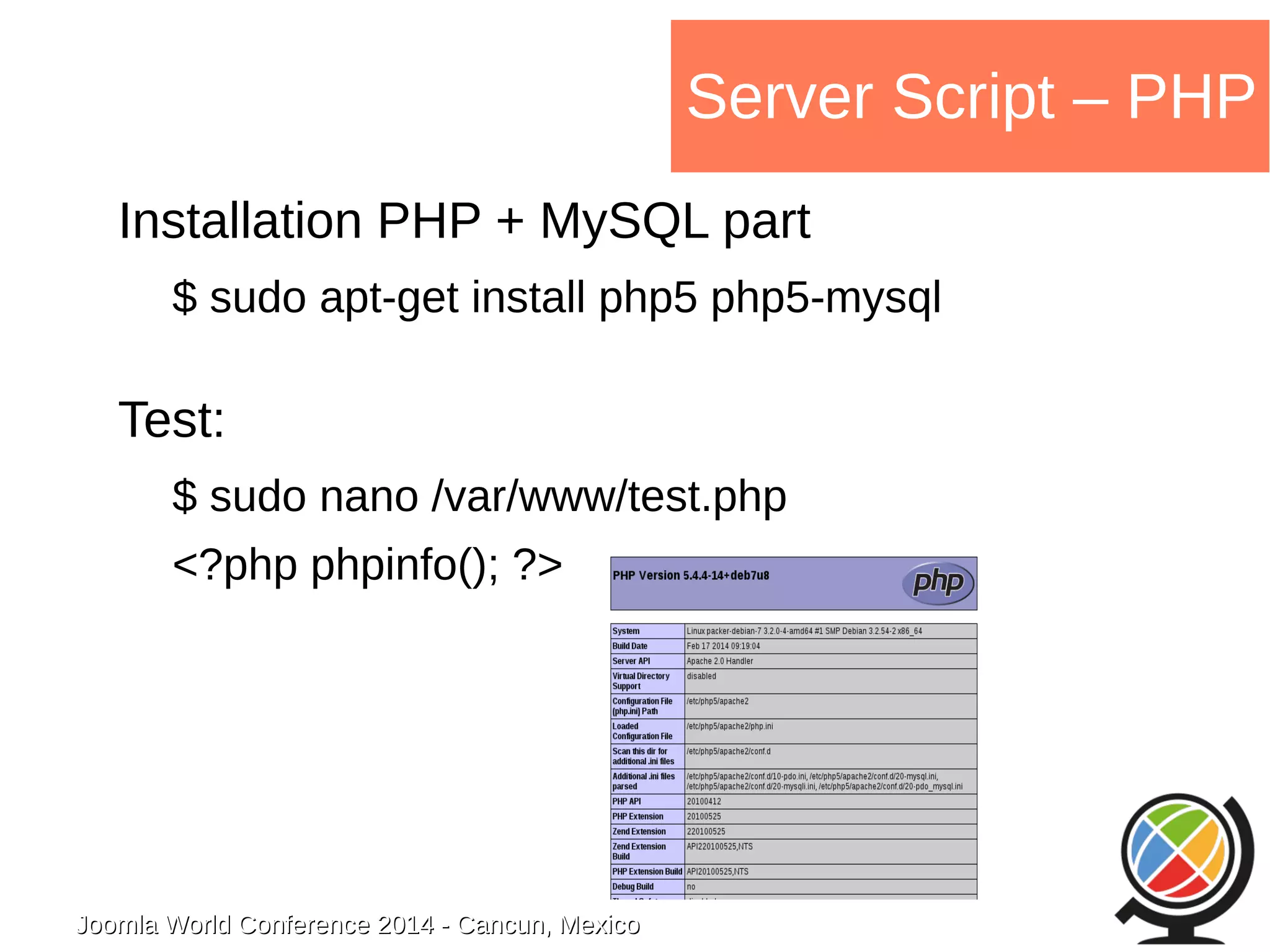 Joomla WWoorrlldd CCoonnffeerreennccee 22001144 -- CCaannccuunn,, MMeexxiiccoo 
Server Script – PHP 
Installation PHP + MySQL part 
$ sudo apt-get install php5 php5-mysql 
Test: 
$ sudo nano /var/www/test.php 
<?php phpinfo(); ?> 
 