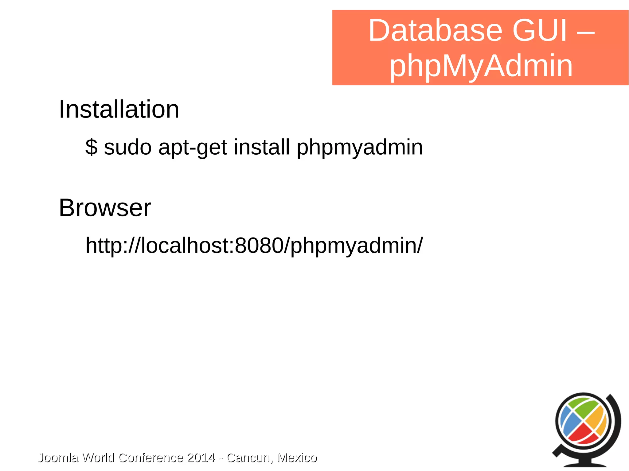Joomla WWoorrlldd CCoonnffeerreennccee 22001144 -- CCaannccuunn,, MMeexxiiccoo 
Database GUI – 
phpMyAdmin 
Installation 
$ sudo apt-get install phpmyadmin 
Browser 
http://localhost:8080/phpmyadmin/ 
 