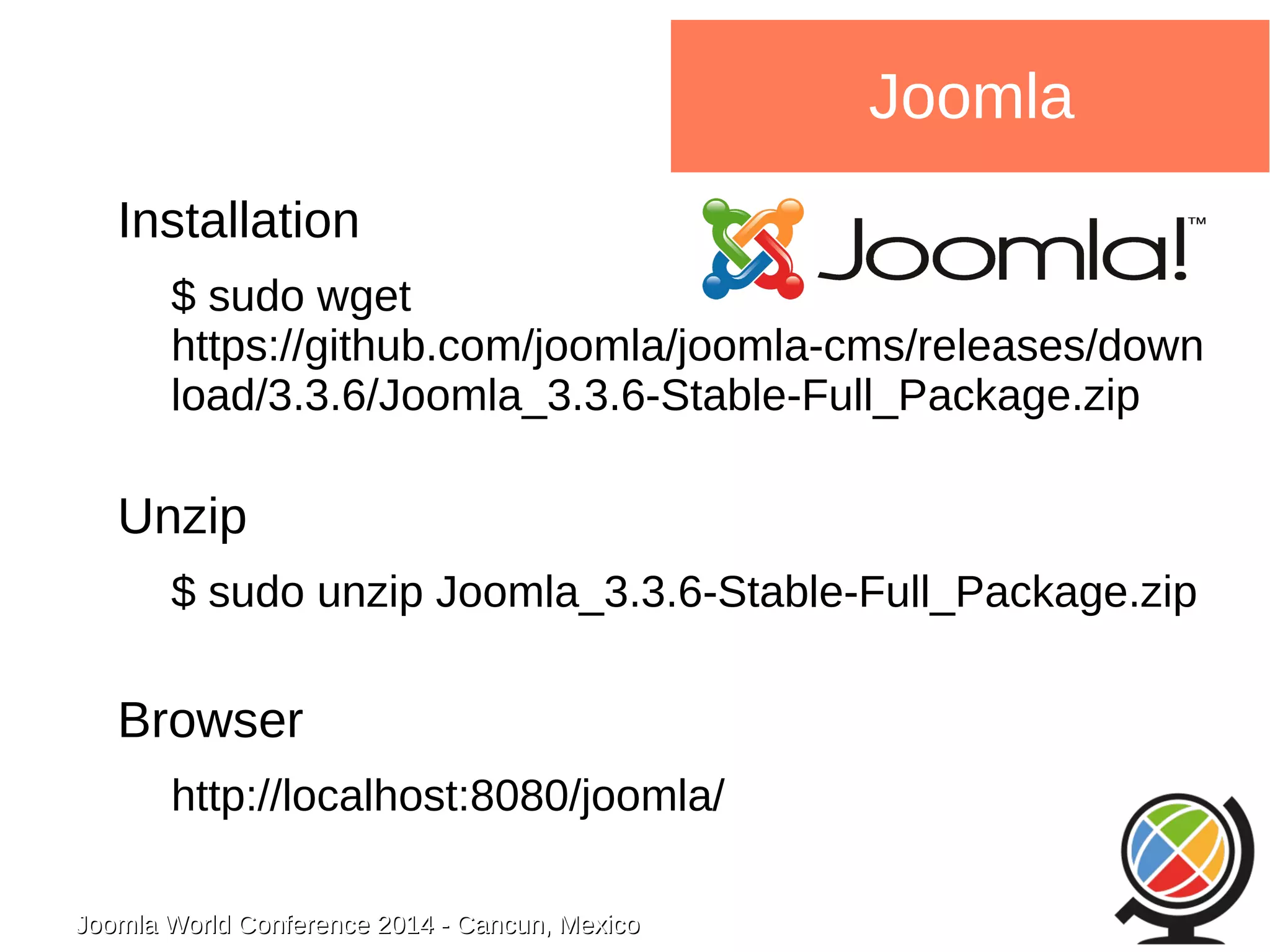 Joomla WWoorrlldd CCoonnffeerreennccee 22001144 -- CCaannccuunn,, MMeexxiiccoo 
Joomla 
Installation 
$ sudo wget 
https://github.com/joomla/joomla-cms/releases/down 
load/3.3.6/Joomla_3.3.6-Stable-Full_Package.zip 
Unzip 
$ sudo unzip Joomla_3.3.6-Stable-Full_Package.zip 
Browser 
http://localhost:8080/joomla/ 
 
