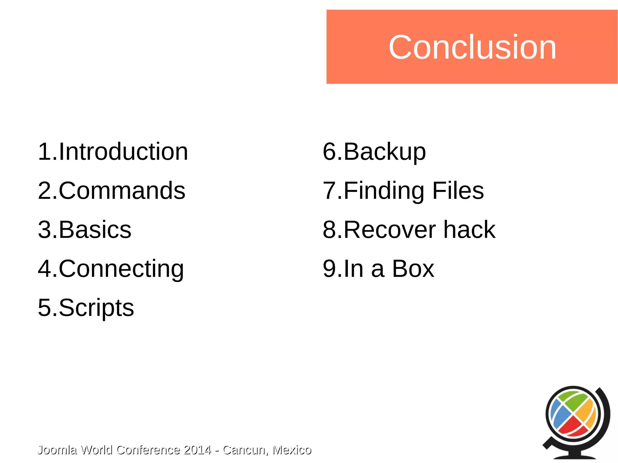 1.Introduction 
2.Commands 
3.Basics 
4.Connecting 
5.Scripts 
Joomla WWoorrlldd CCoonnffeerreennccee 22001144 -- CCaannccuunn,, MMeexxiiccoo 
Conclusion 
6.Backup 
7.Finding Files 
8.Recover hack 
9.In a Box 
 