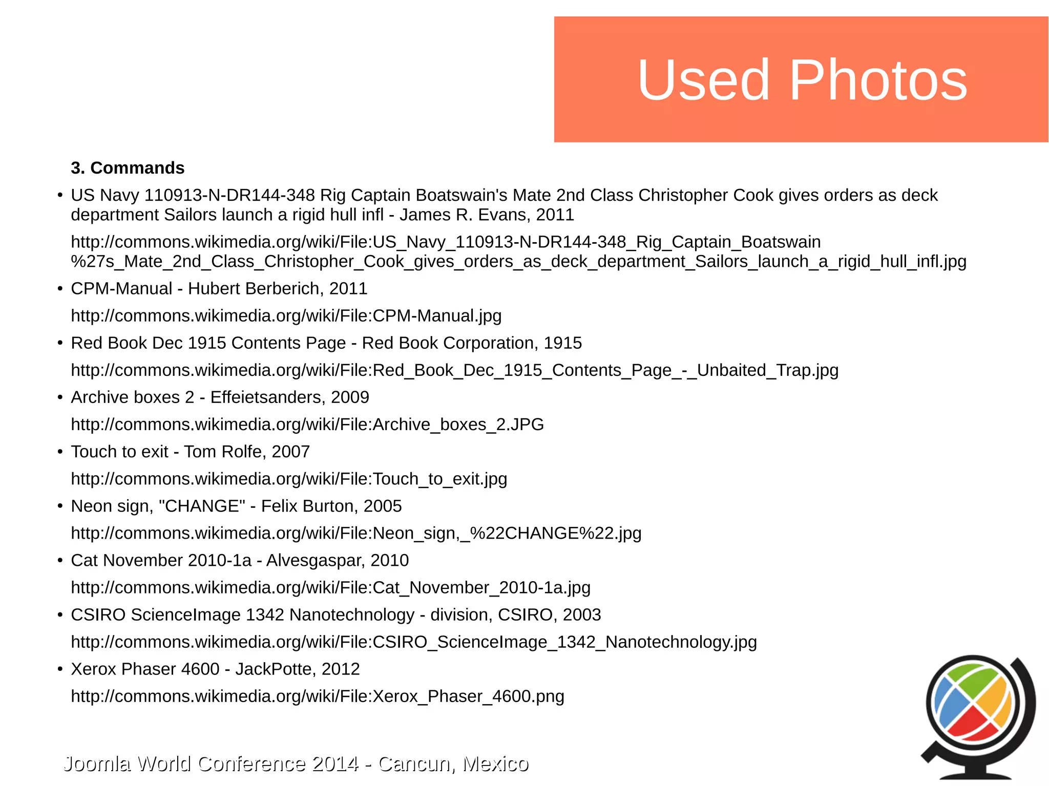 Joomla WWoorrlldd CCoonnffeerreennccee 22001144 -- CCaannccuunn,, MMeexxiiccoo 
Used Photos 
3. Commands 
● US Navy 110913-N-DR144-348 Rig Captain Boatswain's Mate 2nd Class Christopher Cook gives orders as deck 
department Sailors launch a rigid hull infl - James R. Evans, 2011 
http://commons.wikimedia.org/wiki/File:US_Navy_110913-N-DR144-348_Rig_Captain_Boatswain 
%27s_Mate_2nd_Class_Christopher_Cook_gives_orders_as_deck_department_Sailors_launch_a_rigid_hull_infl.jpg 
● CPM-Manual - Hubert Berberich, 2011 
http://commons.wikimedia.org/wiki/File:CPM-Manual.jpg 
● Red Book Dec 1915 Contents Page - Red Book Corporation, 1915 
http://commons.wikimedia.org/wiki/File:Red_Book_Dec_1915_Contents_Page_-_Unbaited_Trap.jpg 
● Archive boxes 2 - Effeietsanders, 2009 
http://commons.wikimedia.org/wiki/File:Archive_boxes_2.JPG 
● Touch to exit - Tom Rolfe, 2007 
http://commons.wikimedia.org/wiki/File:Touch_to_exit.jpg 
● Neon sign, "CHANGE" - Felix Burton, 2005 
http://commons.wikimedia.org/wiki/File:Neon_sign,_%22CHANGE%22.jpg 
● Cat November 2010-1a - Alvesgaspar, 2010 
http://commons.wikimedia.org/wiki/File:Cat_November_2010-1a.jpg 
● CSIRO ScienceImage 1342 Nanotechnology - division, CSIRO, 2003 
http://commons.wikimedia.org/wiki/File:CSIRO_ScienceImage_1342_Nanotechnology.jpg 
● Xerox Phaser 4600 - JackPotte, 2012 
http://commons.wikimedia.org/wiki/File:Xerox_Phaser_4600.png 
 