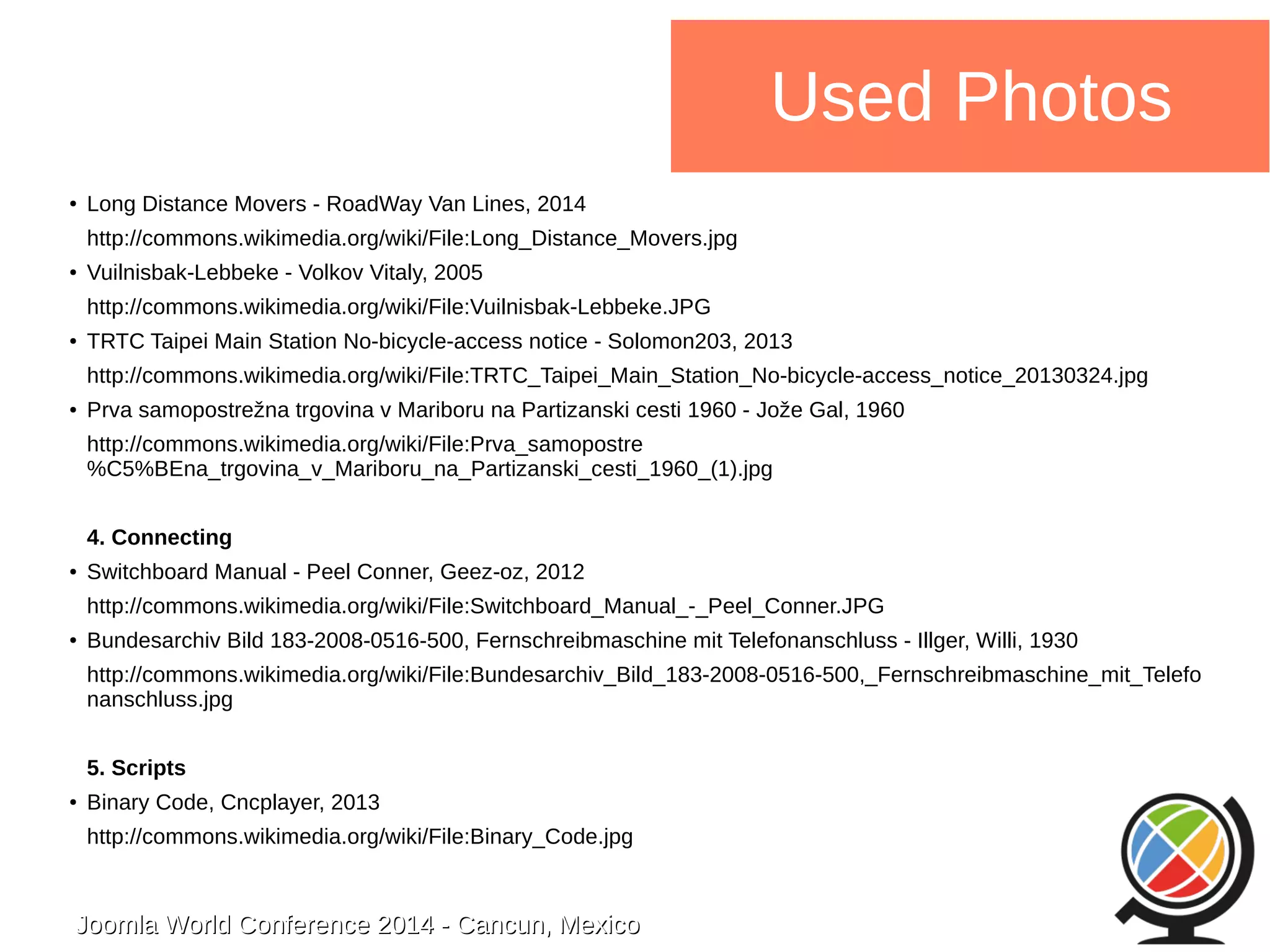 Joomla WWoorrlldd CCoonnffeerreennccee 22001144 -- CCaannccuunn,, MMeexxiiccoo 
Used Photos 
● Long Distance Movers - RoadWay Van Lines, 2014 
http://commons.wikimedia.org/wiki/File:Long_Distance_Movers.jpg 
● Vuilnisbak-Lebbeke - Volkov Vitaly, 2005 
http://commons.wikimedia.org/wiki/File:Vuilnisbak-Lebbeke.JPG 
● TRTC Taipei Main Station No-bicycle-access notice - Solomon203, 2013 
http://commons.wikimedia.org/wiki/File:TRTC_Taipei_Main_Station_No-bicycle-access_notice_20130324.jpg 
● Prva samopostrežna trgovina v Mariboru na Partizanski cesti 1960 - Jože Gal, 1960 
http://commons.wikimedia.org/wiki/File:Prva_samopostre 
%C5%BEna_trgovina_v_Mariboru_na_Partizanski_cesti_1960_(1).jpg 
4. Connecting 
● Switchboard Manual - Peel Conner, Geez-oz, 2012 
http://commons.wikimedia.org/wiki/File:Switchboard_Manual_-_Peel_Conner.JPG 
● Bundesarchiv Bild 183-2008-0516-500, Fernschreibmaschine mit Telefonanschluss - Illger, Willi, 1930 
http://commons.wikimedia.org/wiki/File:Bundesarchiv_Bild_183-2008-0516-500,_Fernschreibmaschine_mit_Telefo 
nanschluss.jpg 
5. Scripts 
● Binary Code, Cncplayer, 2013 
http://commons.wikimedia.org/wiki/File:Binary_Code.jpg 
 