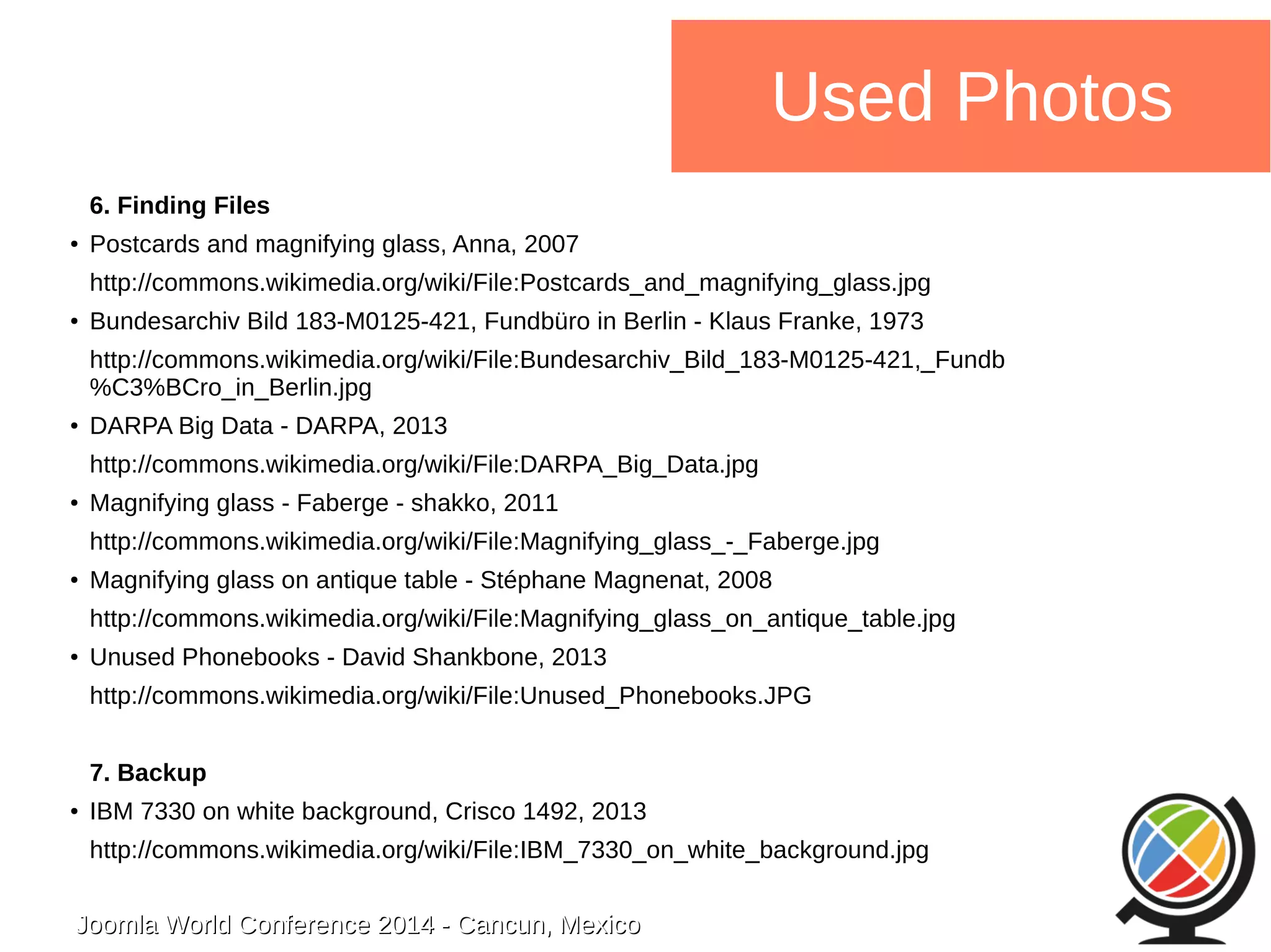 Joomla WWoorrlldd CCoonnffeerreennccee 22001144 -- CCaannccuunn,, MMeexxiiccoo 
Used Photos 
6. Finding Files 
● Postcards and magnifying glass, Anna, 2007 
http://commons.wikimedia.org/wiki/File:Postcards_and_magnifying_glass.jpg 
● Bundesarchiv Bild 183-M0125-421, Fundbüro in Berlin - Klaus Franke, 1973 
http://commons.wikimedia.org/wiki/File:Bundesarchiv_Bild_183-M0125-421,_Fundb 
%C3%BCro_in_Berlin.jpg 
● DARPA Big Data - DARPA, 2013 
http://commons.wikimedia.org/wiki/File:DARPA_Big_Data.jpg 
● Magnifying glass - Faberge - shakko, 2011 
http://commons.wikimedia.org/wiki/File:Magnifying_glass_-_Faberge.jpg 
● Magnifying glass on antique table - Stéphane Magnenat, 2008 
http://commons.wikimedia.org/wiki/File:Magnifying_glass_on_antique_table.jpg 
● Unused Phonebooks - David Shankbone, 2013 
http://commons.wikimedia.org/wiki/File:Unused_Phonebooks.JPG 
7. Backup 
● IBM 7330 on white background, Crisco 1492, 2013 
http://commons.wikimedia.org/wiki/File:IBM_7330_on_white_background.jpg 
 