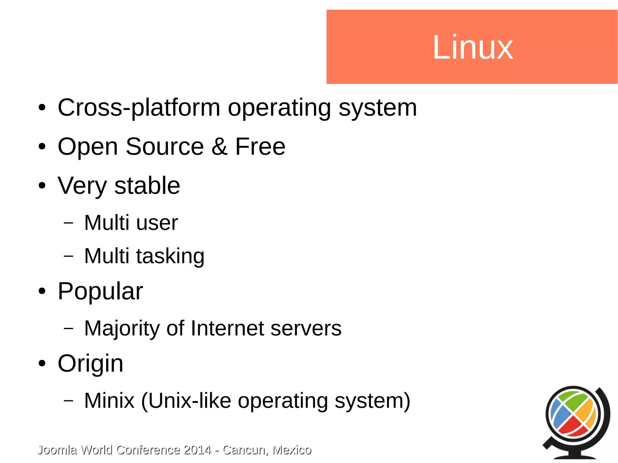 Joomla WWoorrlldd CCoonnffeerreennccee 22001144 -- CCaannccuunn,, MMeexxiiccoo 
Linux 
● Cross-platform operating system 
● Open Source & Free 
● Very stable 
– Multi user 
– Multi tasking 
● Popular 
– Majority of Internet servers 
● Origin 
– Minix (Unix-like operating system) 
 