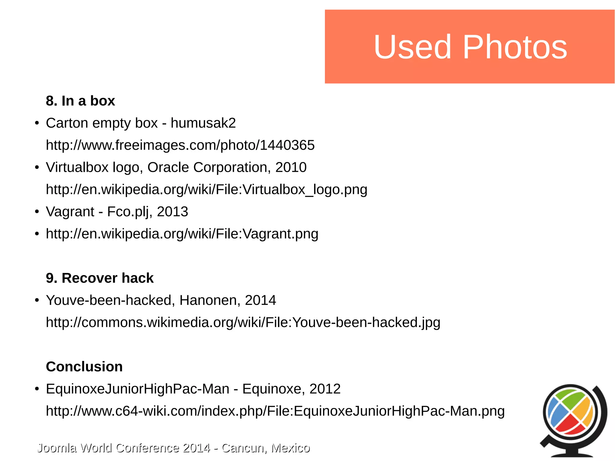 Joomla WWoorrlldd CCoonnffeerreennccee 22001144 -- CCaannccuunn,, MMeexxiiccoo 
Used Photos 
8. In a box 
● Carton empty box - humusak2 
http://www.freeimages.com/photo/1440365 
● Virtualbox logo, Oracle Corporation, 2010 
http://en.wikipedia.org/wiki/File:Virtualbox_logo.png 
● Vagrant - Fco.plj, 2013 
● http://en.wikipedia.org/wiki/File:Vagrant.png 
9. Recover hack 
● Youve-been-hacked, Hanonen, 2014 
http://commons.wikimedia.org/wiki/File:Youve-been-hacked.jpg 
Conclusion 
● EquinoxeJuniorHighPac-Man - Equinoxe, 2012 
http://www.c64-wiki.com/index.php/File:EquinoxeJuniorHighPac-Man.png 
