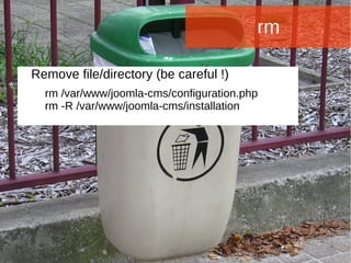 Joomla WWoorrlldd CCoonnffeerreennccee 22001144 -- CCaannccuunn,, MMeexxiiccoo 
rm 
Remove file/directory (be careful !) 
rm /var/www/joomla-cms/configuration.php 
rm -R /var/www/joomla-cms/installation 
 