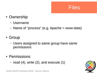 Joomla WWoorrlldd CCoonnffeerreennccee 22001144 -- CCaannccuunn,, MMeexxiiccoo 
Files 
● Ownership 
– Username 
– Name of “process” (e.g. Apache = www-data) 
● Group 
– Users assigned to same group have same 
permissions 
● Permissions 
– read (4), write (2), and execute (1) 
 