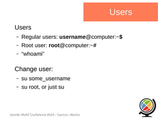 Joomla WWoorrlldd CCoonnffeerreennccee 22001144 -- CCaannccuunn,, MMeexxiiccoo 
Users 
Users 
– Regular users: username@computer:~$ 
– Root user: root@computer:~# 
– “whoami” 
Change user: 
– su some_username 
– su root, or just su 
 